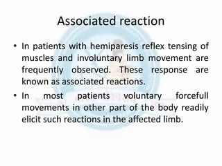 Associated reaction
• In patients with hemiparesis reflex tensing of
muscles and involuntary limb movement are
frequently observed. These response are
known as associated reactions.
• In most patients voluntary forcefull
movements in other part of the body readily
elicit such reactions in the affected limb.
 