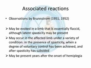Associated reactions
• Observations by Brunnstrom (1951, 1952)
 May be evoked in a limb that is essentially flaccid,
although latent spasticity may be present
 May occur in the affected limb under a variety of
condition: in the presence of spasticity, when a
degree of voluntary control has been achieved, and
after spasticity has subsided
 May be present years after the onset of hemiplegia
 