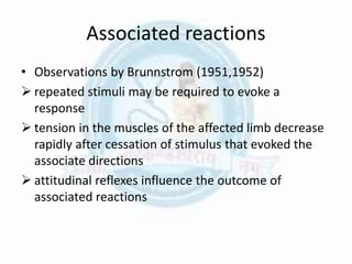 Associated reactions
• Observations by Brunnstrom (1951,1952)
 repeated stimuli may be required to evoke a
response
 tension in the muscles of the affected limb decrease
rapidly after cessation of stimulus that evoked the
associate directions
 attitudinal reflexes influence the outcome of
associated reactions
 
