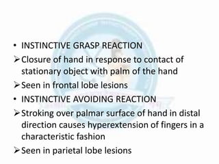 • INSTINCTIVE GRASP REACTION
Closure of hand in response to contact of
stationary object with palm of the hand
Seen in frontal lobe lesions
• INSTINCTIVE AVOIDING REACTION
Stroking over palmar surface of hand in distal
direction causes hyperextension of fingers in a
characteristic fashion
Seen in parietal lobe lesions
 