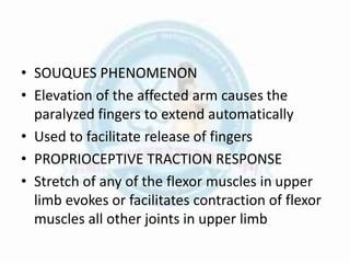 • SOUQUES PHENOMENON
• Elevation of the affected arm causes the
paralyzed fingers to extend automatically
• Used to facilitate release of fingers
• PROPRIOCEPTIVE TRACTION RESPONSE
• Stretch of any of the flexor muscles in upper
limb evokes or facilitates contraction of flexor
muscles all other joints in upper limb
 