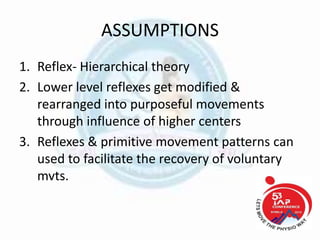 ASSUMPTIONS
1. Reflex- Hierarchical theory
2. Lower level reflexes get modified &
rearranged into purposeful movements
through influence of higher centers
3. Reflexes & primitive movement patterns can
used to facilitate the recovery of voluntary
mvts.
 