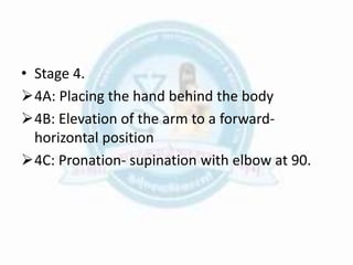 • Stage 4.
4A: Placing the hand behind the body
4B: Elevation of the arm to a forward-
horizontal position
4C: Pronation- supination with elbow at 90.
 
