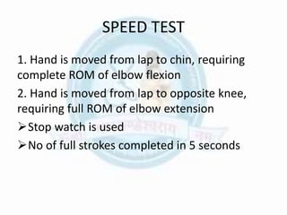 SPEED TEST
1. Hand is moved from lap to chin, requiring
complete ROM of elbow flexion
2. Hand is moved from lap to opposite knee,
requiring full ROM of elbow extension
Stop watch is used
No of full strokes completed in 5 seconds
 