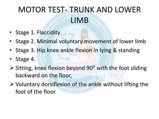 MOTOR TEST- TRUNK AND LOWER
LIMB
• Stage 1. Flaccidity
• Stage 2. Minimal voluntary movement of lower limb
• Stage 3. Hip knee ankle flexion in lying & standing
• Stage 4.
 Sitting, knee flexion beyond 90⁰ with the foot sliding
backward on the floor,
 Voluntary dorsiflexion of the ankle without lifting the
foot of the floor
 