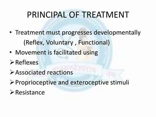PRINCIPAL OF TREATMENT
• Treatment must progresses developmentally
(Reflex, Voluntary , Functional)
• Movement is facilitated using
Reflexes
Associated reactions
Proprioceptive and exteroceptive stimuli
Resistance
 