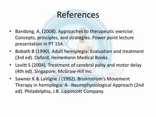 References
• Bandong, A. (2008). Approaches to therapeutic exercise:
Concepts, principles, and strategies. Power point lecture
presentation in PT 154.
• Bobath B (1990). Adult hemiplegia: Evaluation and treatment
(3rd ed). Oxford, Heinemann Medical Books.
• Levitt S (2004). Treatment of cerebral palsy and motor delay
(4th ed). Singapore, McGraw-Hill Inc.
• Sawner K & LaVigne J (1992). Brunnstrom’s Movement
Therapy in hemiplegia: A Neurophysiological Approach (2nd
ed). Philadelphia, J.B. Lippincott Company.
 