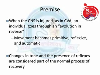 Premise
When the CNS is injured, as in CVA, an
individual goes through an “evolution in
reverse”
–Movement becomes primitive, reflexive,
and automatic
Changes in tone and the presence of reflexes
are considered part of the normal process of
recovery
 