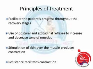 Principles of treatment
 Facilitate the patient’s progress throughout the
recovery stages
 Use of postural and attitudinal reflexes to increase
and decrease tone of muscles
 Stimulation of skin over the muscle produces
contraction
 Resistance facilitates contraction
 