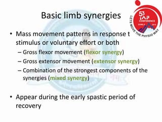 Basic limb synergies
• Mass movement patterns in response to
stimulus or voluntary effort or both
– Gross flexor movement (flexor synergy)
– Gross extensor movement (extensor synergy)
– Combination of the strongest components of the
synergies (mixed synergy)
• Appear during the early spastic period of
recovery
 