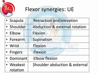 Flexor synergies: UE
• Scapula Retraction and/elevation
• Shoulder Abduction & external rotation
• Elbow Flexion
• Forearm Supination
• Wrist Flexion
• Fingers Flexion
• Dominant Elbow flexion
• Weakest Shoulder abduction & external
rotation
 