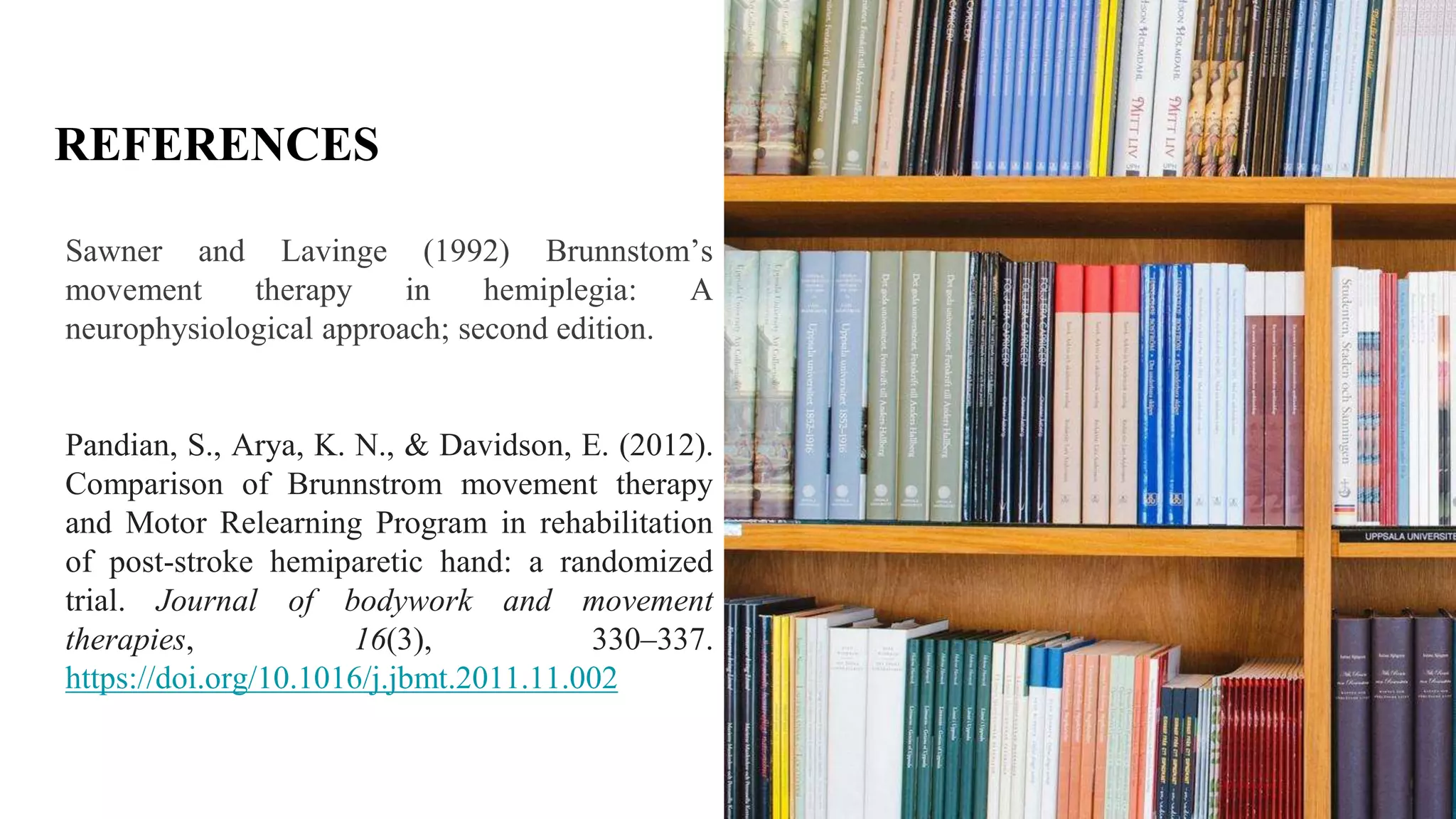 REFERENCES
Sawner and Lavinge (1992) Brunnstom’s
movement therapy in hemiplegia: A
neurophysiological approach; second edition.
Pandian, S., Arya, K. N., & Davidson, E. (2012).
Comparison of Brunnstrom movement therapy
and Motor Relearning Program in rehabilitation
of post-stroke hemiparetic hand: a randomized
trial. Journal of bodywork and movement
therapies, 16(3), 330–337.
https://doi.org/10.1016/j.jbmt.2011.11.002
 