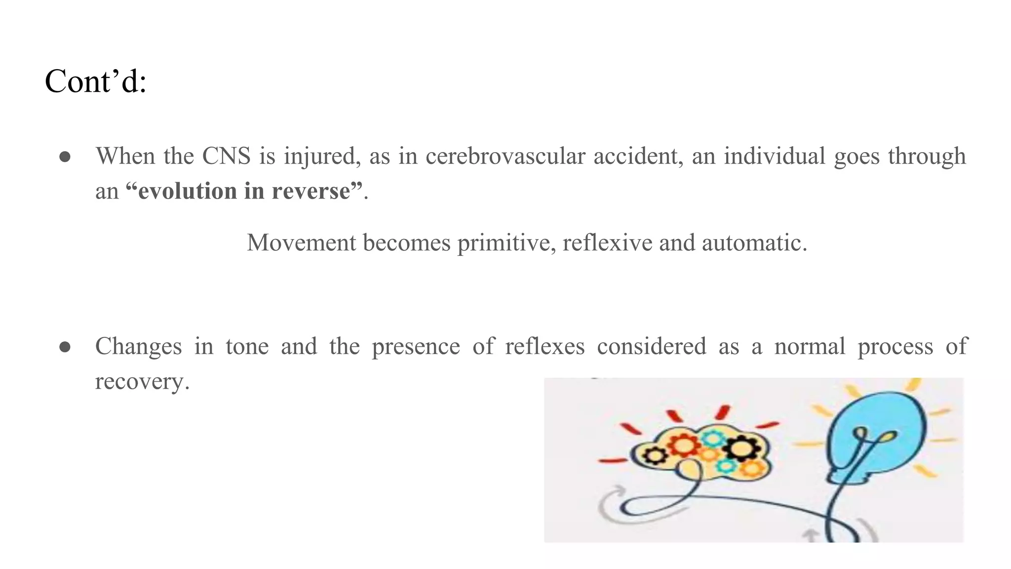 Cont’d:
● When the CNS is injured, as in cerebrovascular accident, an individual goes through
an “evolution in reverse”.
Movement becomes primitive, reflexive and automatic.
● Changes in tone and the presence of reflexes considered as a normal process of
recovery.
 
