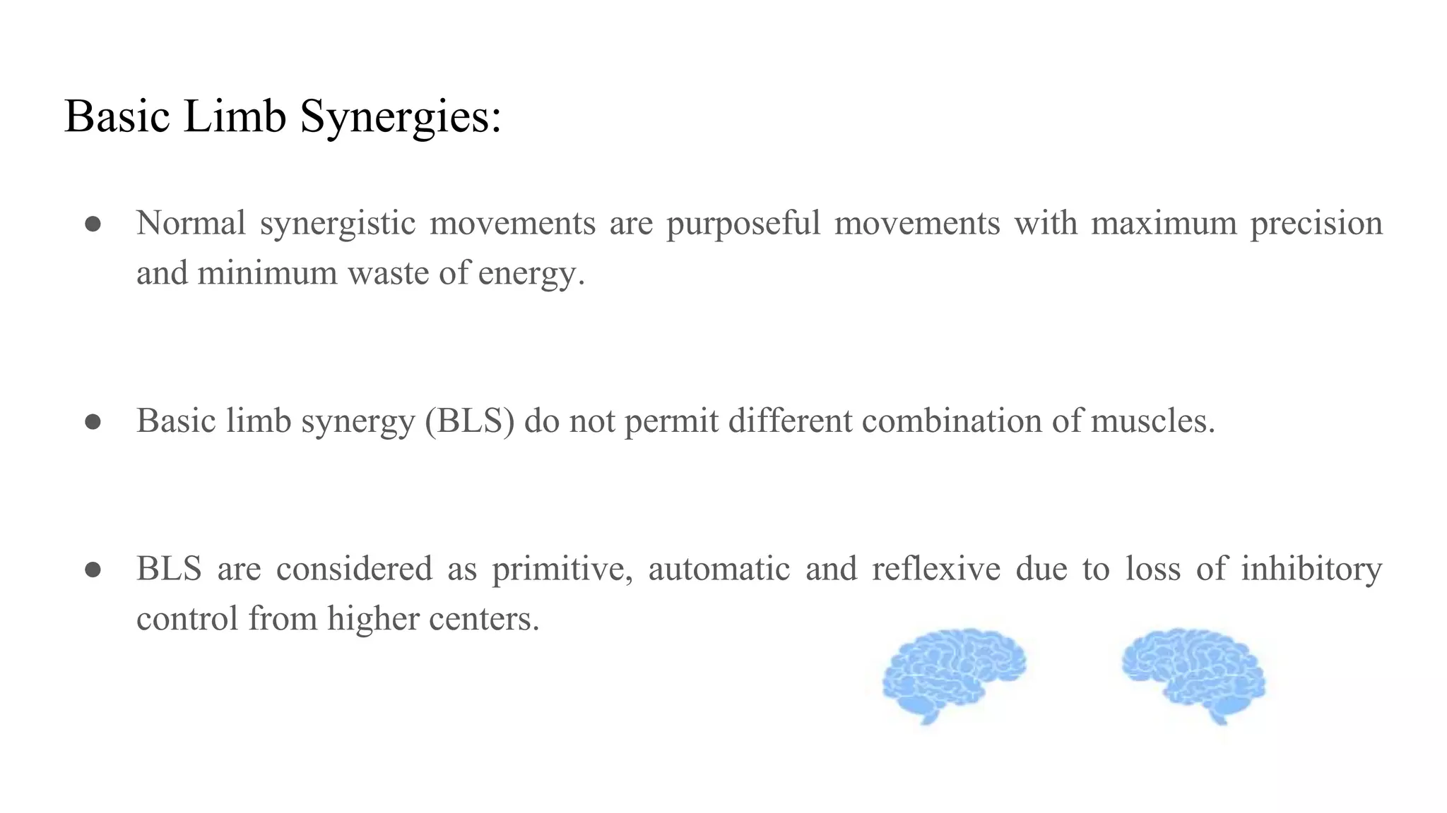 Basic Limb Synergies:
● Normal synergistic movements are purposeful movements with maximum precision
and minimum waste of energy.
● Basic limb synergy (BLS) do not permit different combination of muscles.
● BLS are considered as primitive, automatic and reflexive due to loss of inhibitory
control from higher centers.
 