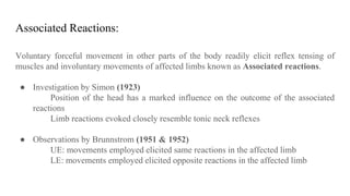 Associated Reactions:
Voluntary forceful movement in other parts of the body readily elicit reflex tensing of
muscles and involuntary movements of affected limbs known as Associated reactions.
● Investigation by Simon (1923)
Position of the head has a marked influence on the outcome of the associated
reactions
Limb reactions evoked closely resemble tonic neck reflexes
● Observations by Brunnstrom (1951 & 1952)
UE: movements employed elicited same reactions in the affected limb
LE: movements employed elicited opposite reactions in the affected limb
 