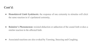 Cont’d:
● Homolateral Limb Synkinesis: the response of one extremity to stimulus will elicit
the same reaction in it’s ipsilateral extremity.
● Raimiste’s Phenomenon: resisted abduction or adduction of the sound limb evokes a
similar reaction in the affected limb.
● Associated reactions are also evoked by Yawning, Sneezing and Coughing.
 