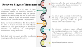 As recovery begins, BLS or some of their
components appears as associated reactions, or
minimal voluntary responses may be present.
Spasticity begin to develop and may be particularly
evident in muscle groups that dominate synergy
movement (e.g. elbow flexors and knee extensors).
Seen soon after the acute episode, affected
limbs are essentially flaccid, no voluntary or
reflexive movements possible.
Recovery Stages of Brunnstrom:
The patient gains voluntary control on BLS,
full range of all synergy components is not
mandatory, spasticity reaches its peak:
consider as the semi-voluntary stage.
Some movement combinations that do not follow
the paths of BLS are mastered, first with difficulty
and then with ease; spasticity begins to decline; the
influence of spasticity on non-synergistic
movements is readily observable.
As recovery continues, more difficult
movement combinations away from the path
of BLS are mastered; dominance of BLS over
motor control reducing; spasticity continues
to decline.
Individual joint movements possible; coordination
reaching normally, absence of spasticity.
Normal motor functions restored.
 