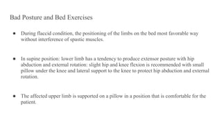 Bad Posture and Bed Exercises
● During flaccid condition, the positioning of the limbs on the bed most favorable way
without interference of spastic muscles.
● In supine position: lower limb has a tendency to produce extensor posture with hip
abduction and external rotation: slight hip and knee flexion is recommended with small
pillow under the knee and lateral support to the knee to protect hip abduction and external
rotation.
● The affected upper limb is supported on a pillow in a position that is comfortable for the
patient.
 