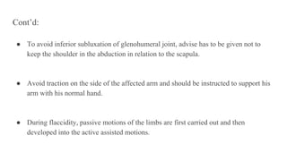 Cont’d:
● To avoid inferior subluxation of glenohumeral joint, advise has to be given not to
keep the shoulder in the abduction in relation to the scapula.
● Avoid traction on the side of the affected arm and should be instructed to support his
arm with his normal hand.
● During flaccidity, passive motions of the limbs are first carried out and then
developed into the active assisted motions.
 