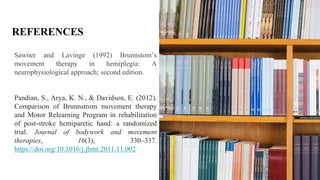 REFERENCES
Sawner and Lavinge (1992) Brunnstom’s
movement therapy in hemiplegia: A
neurophysiological approach; second edition.
Pandian, S., Arya, K. N., & Davidson, E. (2012).
Comparison of Brunnstrom movement therapy
and Motor Relearning Program in rehabilitation
of post-stroke hemiparetic hand: a randomized
trial. Journal of bodywork and movement
therapies, 16(3), 330–337.
https://doi.org/10.1016/j.jbmt.2011.11.002
 