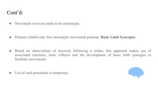 Cont’d:
● Movement recovery tends to be stereotypic.
● Patients exhibit only few stereotypic movement patterns: Basic Limb Synergies.
● Based on observations of recovery following a stroke, this approach makes use of
associated reactions, tonic reflexes and the development of basic limb synergies to
facilitate movements.
● Use of such procedure is temporary.
 