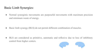 Basic Limb Synergies:
● Normal synergistic movements are purposeful movements with maximum precision
and minimum waste of energy.
● Basic limb synergy (BLS) do not permit different combination of muscles.
● BLS are considered as primitive, automatic and reflexive due to loss of inhibitory
control from higher centers.
 