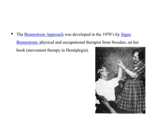 • The Brunnstrom Approach was developed in the 1970’s by Signe
Brunnstrom, physical and occupational therapist from Sweden, on her
book (movement therapy in Hemiplegia).
 