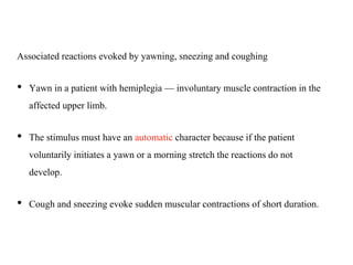 Associated reactions evoked by yawning, sneezing and coughing
• Yawn in a patient with hemiplegia — involuntary muscle contraction in the
affected upper limb.
• The stimulus must have an automatic character because if the patient
voluntarily initiates a yawn or a morning stretch the reactions do not
develop.
• Cough and sneezing evoke sudden muscular contractions of short duration.
 