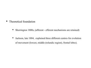 • Theoretical foundation
• Sherrington 1800s, (afferent - efferent mechanisms are retained)
• Jackson, late 1884, explained three different centres for evolution
of movement (lowest, middle (rolandic region), frontal lobes).
 