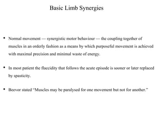 Basic Limb Synergies
• Normal movement — synergistic motor behaviour — the coupling together of
muscles in an orderly fashion as a means by which purposeful movement is achieved
with maximal precision and minimal waste of energy.
• In most patient the flaccidity that follows the acute episode is sooner or later replaced
by spasticity.
• Beevor stated “Muscles may be paralysed for one movement but not for another.”
 