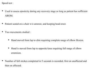 Speed test :
• Used to assess spasticity during any recovery stage as long as patient has sufficient
AROM.
• Patient seated on a chair w/o armrest, and keeping head erect.
• Two movements studied :
• Hand moved from lap to chin requiring complete range of elbow flexion.
• Hand is moved from lap to opposite knee requiring full range of elbow
extension.
• Number of full strokes completed in 5 seconds is recorded, first on unaffected and
then on affected.
 
