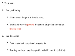 • Treatment
1. Bed positioning
• Starts when the pt is in flaccid state.
• Should be placed opposite the pattern of greater amount of
muscle tone.
2. Bed Exercises
• Passive and active assisted movements
• Turning supine to side lying (affected side, unaffected side)
 