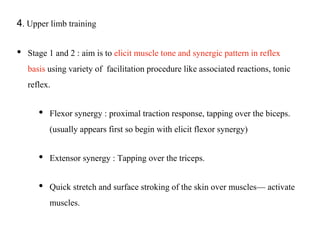 4. Upper limb training
• Stage 1 and 2 : aim is to elicit muscle tone and synergic pattern in reflex
basis using variety of facilitation procedure like associated reactions, tonic
reflex.
• Flexor synergy : proximal traction response, tapping over the biceps.
(usually appears first so begin with elicit flexor synergy)
• Extensor synergy : Tapping over the triceps.
• Quick stretch and surface stroking of the skin over muscles— activate
muscles.
 