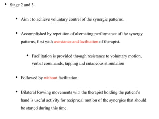 • Stage 2 and 3
• Aim : to achieve voluntary control of the synergic patterns.
• Accomplished by repetition of alternating performance of the synergy
patterns, first with assistance and facilitation of therapist.
• Facilitation is provided through resistance to voluntary motion,
verbal commands, tapping and cutaneous stimulation
• Followed by without facilitation.
• Bilateral Rowing movements with the therapist holding the patient’s
hand is useful activity for reciprocal motion of the synergies that should
be started during this time.
 