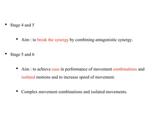 • Stage 4 and 5
• Aim : to break the synergy by combining antagonistic synergy.
• Stage 5 and 6
• Aim : to achieve ease in performance of movement combinations and
isolated motions and to increase speed of movement.
• Complex movement combinations and isolated movements.
 