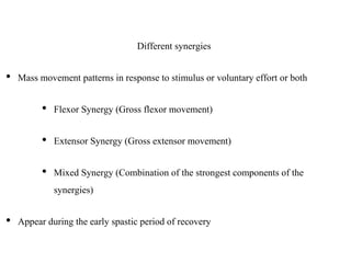 Different synergies
• Mass movement patterns in response to stimulus or voluntary effort or both
• Flexor Synergy (Gross flexor movement)
• Extensor Synergy (Gross extensor movement)
• Mixed Synergy (Combination of the strongest components of the
synergies)
• Appear during the early spastic period of recovery
 