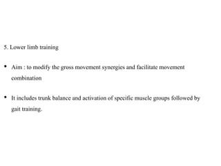5. Lower limb training
• Aim : to modify the gross movement synergies and facilitate movement
combination
• It includes trunk balance and activation of specific muscle groups followed by
gait training.
 