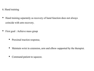 6. Hand training
• Hand training separately as recovery of hand function does not always
coincide with arm recovery.
• First goal : Achieve mass grasp
• Proximal traction response,
• Maintain wrist in extension, arm and elbow supported by the therapist.
• Command patient to squeeze.
 