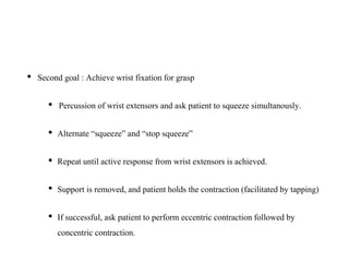 • Second goal : Achieve wrist fixation for grasp
• Percussion of wrist extensors and ask patient to squeeze simultanously.
• Alternate “squeeze” and “stop squeeze”
• Repeat until active response from wrist extensors is achieved.
• Support is removed, and patient holds the contraction (facilitated by tapping)
• If successful, ask patient to perform eccentric contraction followed by
concentric contraction.
 