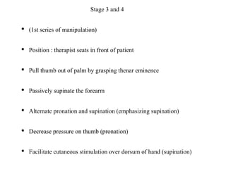 Stage 3 and 4
• (1st series of manipulation)
• Position : therapist seats in front of patient
• Pull thumb out of palm by grasping thenar eminence
• Passively supinate the forearm
• Alternate pronation and supination (emphasizing supination)
• Decrease pressure on thumb (pronation)
• Facilitate cutaneous stimulation over dorsum of hand (supination)
 