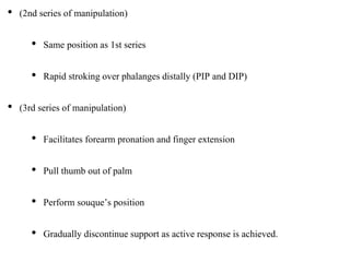 • (2nd series of manipulation)
• Same position as 1st series
• Rapid stroking over phalanges distally (PIP and DIP)
• (3rd series of manipulation)
• Facilitates forearm pronation and finger extension
• Pull thumb out of palm
• Perform souque’s position
• Gradually discontinue support as active response is achieved.
 