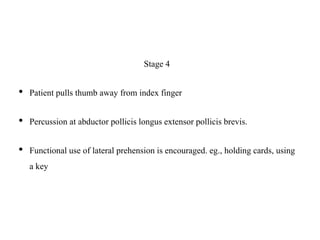 Stage 4
• Patient pulls thumb away from index finger
• Percussion at abductor pollicis longus extensor pollicis brevis.
• Functional use of lateral prehension is encouraged. eg., holding cards, using
a key
 