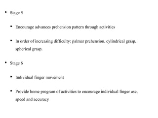 • Stage 5
• Encourage advances prehension pattern through activities
• In order of increasing difficulty: palmar prehension, cylindrical grasp,
spherical grasp.
• Stage 6
• Individual finger movement
• Provide home program of activities to encourage individual finger use,
speed and accuracy
 