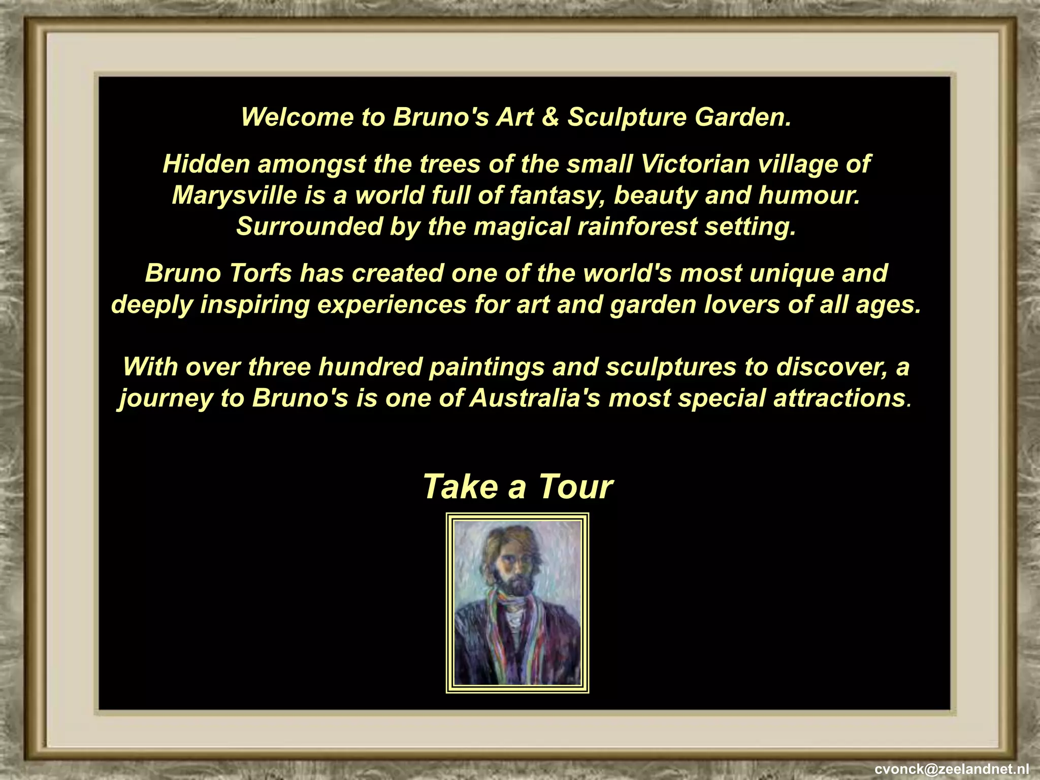 Welcome to Bruno's Art & Sculpture Garden. Hidden amongst the trees of the small Victorian village of Marysville is a world full of fantasy, beauty and humour. Surrounded by the magical rainforest setting.Bruno Torfs has created one of the world's most unique and deeply inspiring experiences for art and garden lovers of all ages. With over three hundred paintings and sculptures to discover, a journey to Bruno's is one of Australia's most special attractions.Take a Tourcvonck@zeelandnet.nl
