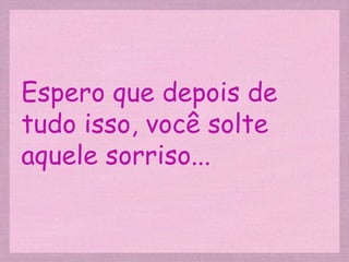 Espero que depois de tudo isso, você solte aquele sorriso... 
