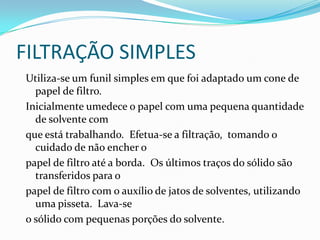 FILTRAÇÃO SIMPLESUtiliza-se um funil simples em que foi adaptado um cone de papel de filtro.  Inicialmente umedece o papel com uma pequena quantidade de solvente com que está trabalhando.  Efetua-se a filtração,  tomando o cuidado de não encher o papel de filtro até a borda.  Os últimos traços do sólido são transferidos para o papel de filtro com o auxílio de jatos de solventes, utilizando uma pisseta.  Lava-se o sólido com pequenas porções do solvente.