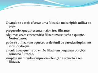 Quando se deseja efetuar uma filtração mais rápida utiliza-se papel pregueado, que apresenta maior área filtrante.Algumas vezes é necessário filtrar uma solução a quente.  Nestes casos, pode-se utilizar um aquecedor de funil de paredes duplas, no interior do qual circula água quente ou então filtrar em pequenas porções como na filtração, simples, mantendo sempre em ebulição a solução a ser filtrada.