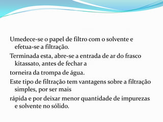 Umedece-se o papel de filtro com o solvente e efetua-se a filtração.  Terminada esta, abre-se a entrada de ar do frasco kitassato, antes de fechar a torneira da trompa de água.Este tipo de filtração tem vantagens sobre a filtração simples, por ser mais rápida e por deixar menor quantidade de impurezas e solvente no sólido.