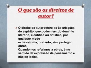 O que são os direitos de
         autor?

O O direito de autor refere-se às criações
 do espírito, que podem ser do domínio
 literário, científico ou artístico, por
 qualquer modo
 exteriorizada, portanto, visa proteger
 obras.
 Quando nos referimos a obras, é no
 sentido de expressão de pensamento e
 não de ideias.
 