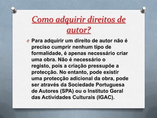 Como adquirir direitos de
         autor?
O Para adquirir um direito de autor não é
 preciso cumprir nenhum tipo de
 formalidade, é apenas necessário criar
 uma obra. Não é necessário o
 registo, pois a criação pressupõe a
 protecção. No entanto, pode existir
 uma protecção adicional da obra, pode
 ser através da Sociedade Portuguesa
 de Autores (SPA) ou o Instituto Geral
 das Actividades Culturais (IGAC).
 